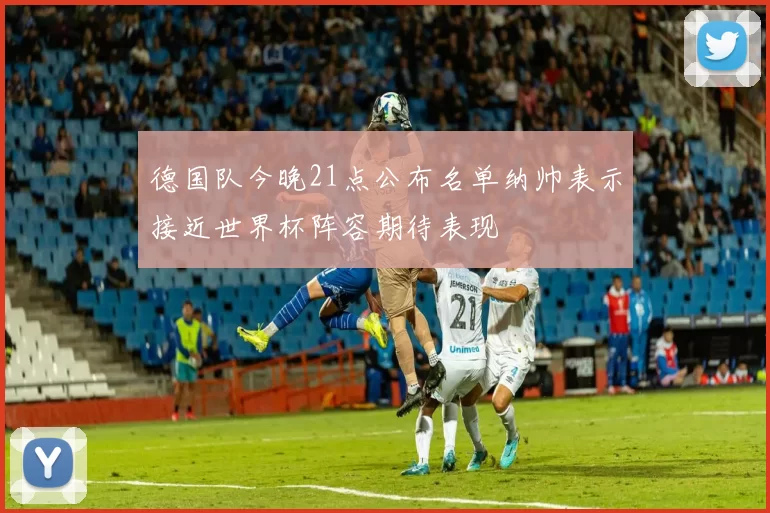 德国队今晚21点公布名单纳帅表示接近世界杯阵容期待表现