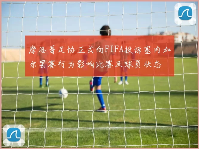 摩洛哥足协正式向FIFA投诉塞内加尔罢赛行为影响比赛及球员状态