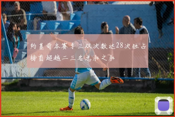 约基奇本赛季三双次数达28次独占榜首超越二三名总和之和