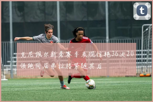 克尼佩尔新秀赛季表现惊艳36次20领跑同届弗拉格紧随其后