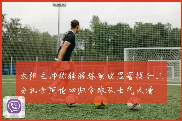 太阳主帅称转移球助攻显著提升三分机会阿伦回归令球队士气大增
