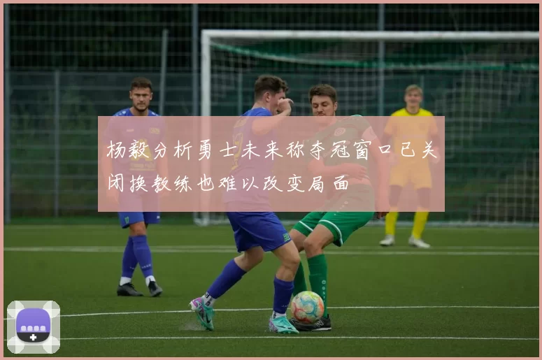杨毅分析勇士未来称夺冠窗口已关闭换教练也难以改变局面