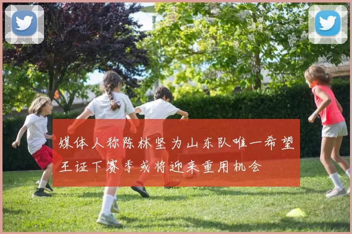 媒体人称陈林坚为山东队唯一希望王证下赛季或将迎来重用机会