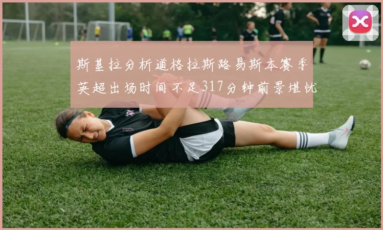 斯基拉分析道格拉斯路易斯本赛季英超出场时间不足317分钟前景堪忧