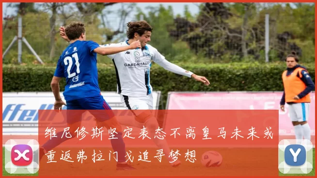 维尼修斯坚定表态不离皇马未来或重返弗拉门戈追寻梦想