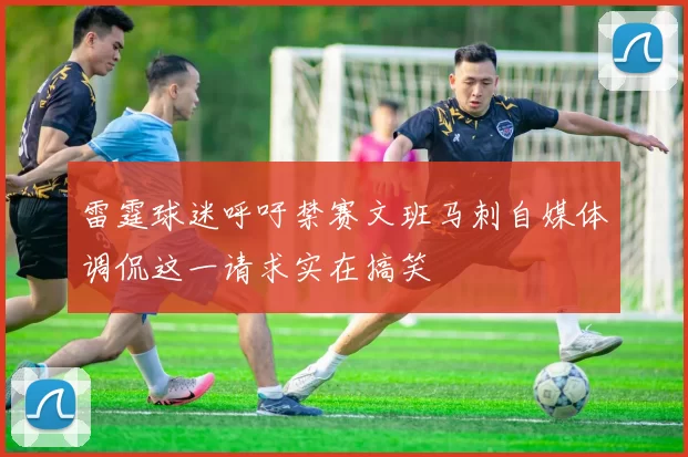 雷霆球迷呼吁禁赛文班马刺自媒体调侃这一请求实在搞笑