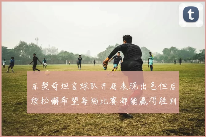 东契奇坦言球队开局表现出色但后续松懈希望每场比赛都能赢得胜利