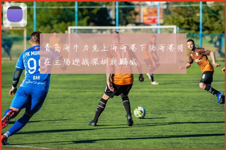 青岛海牛力克上海海港下场海港将在主场迎战深圳新鹏城