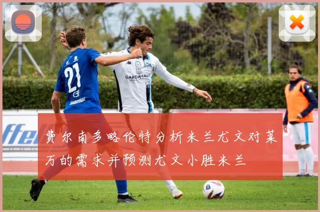 费尔南多略伦特分析米兰尤文对莱万的需求并预测尤文小胜米兰