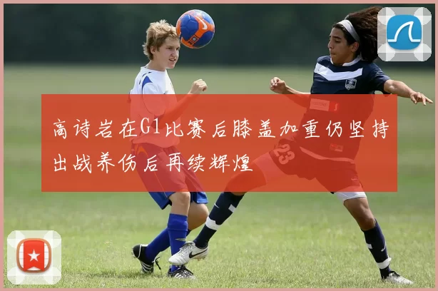 高诗岩在G1比赛后膝盖加重仍坚持出战养伤后再续辉煌