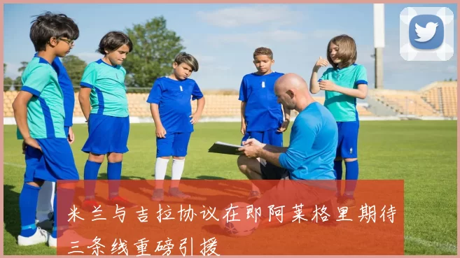 米兰与吉拉协议在即阿莱格里期待三条线重磅引援
