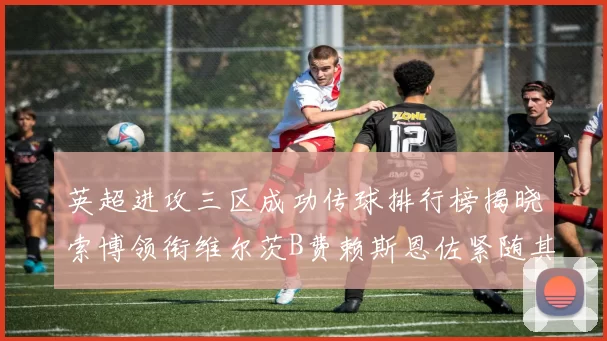 英超进攻三区成功传球排行榜揭晓索博领衔维尔茨B费赖斯恩佐紧随其后
