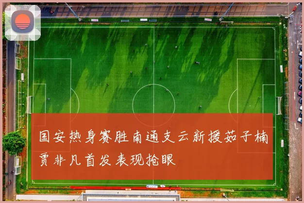 国安热身赛胜南通支云新援茹子楠贾非凡首发表现抢眼
