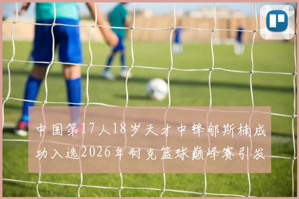 中国第17人18岁天才中锋郇斯楠成功入选2026年耐克篮球巅峰赛引发热议