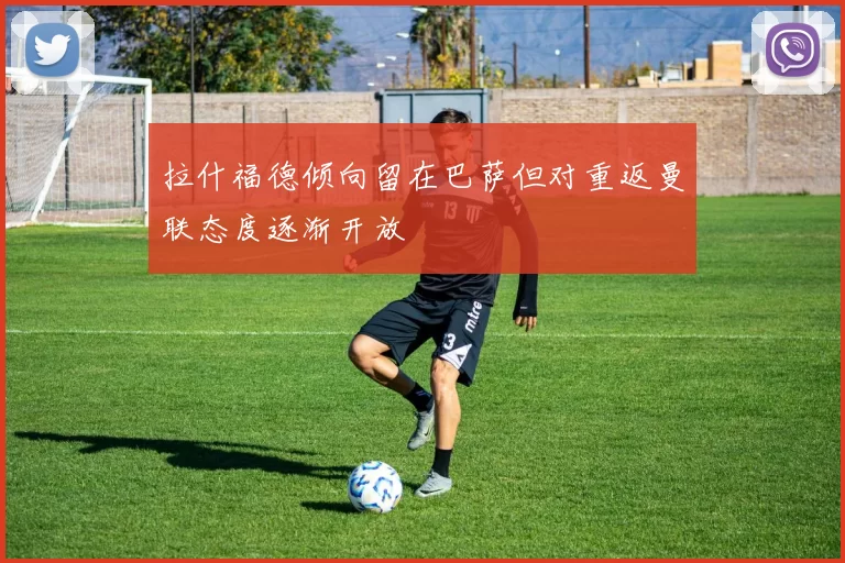 拉什福德倾向留在巴萨但对重返曼联态度逐渐开放