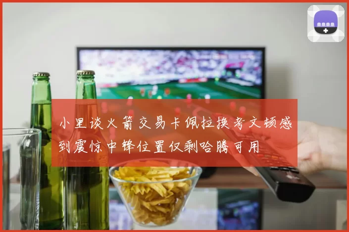 小里谈火箭交易卡佩拉换考文顿感到震惊中锋位置仅剩哈腾可用