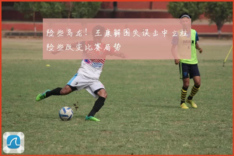 险些乌龙！王康解围失误击中立柱险些改变比赛局势